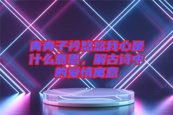 青青子衿悠悠我心是什么意思，解古詩(shī)中的愛(ài)情寓意