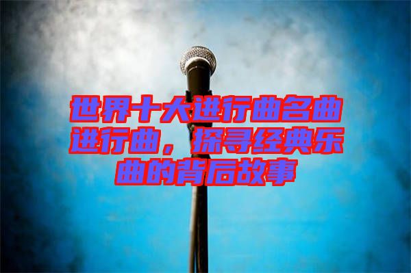 世界十大進行曲名曲進行曲，探尋經(jīng)典樂曲的背后故事