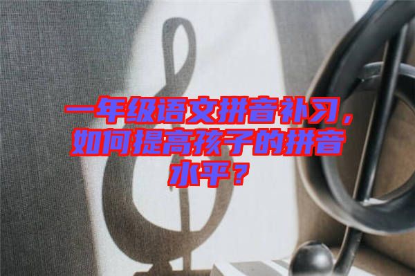 一年級語文拼音補習，如何提高孩子的拼音水平？