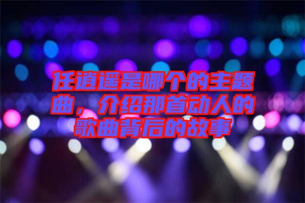 任逍遙是哪個(gè)的主題曲，介紹那首動(dòng)人的歌曲背后的故事