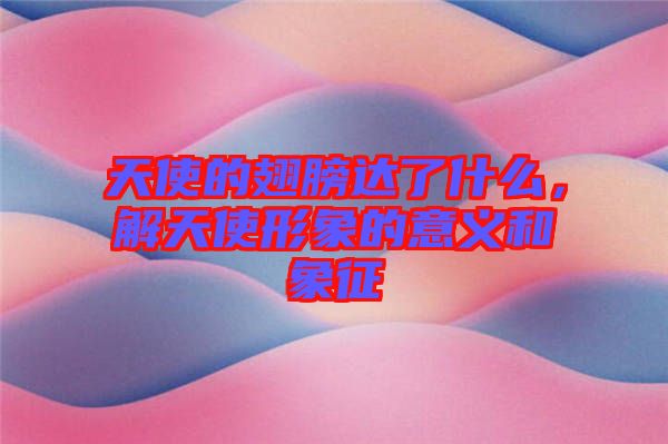 天使的翅膀達(dá)了什么，解天使形象的意義和象征