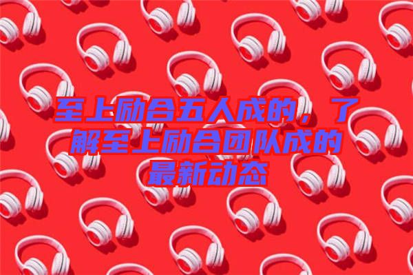 至上勵合五人成的，了解至上勵合團(tuán)隊(duì)成的最新動態(tài)