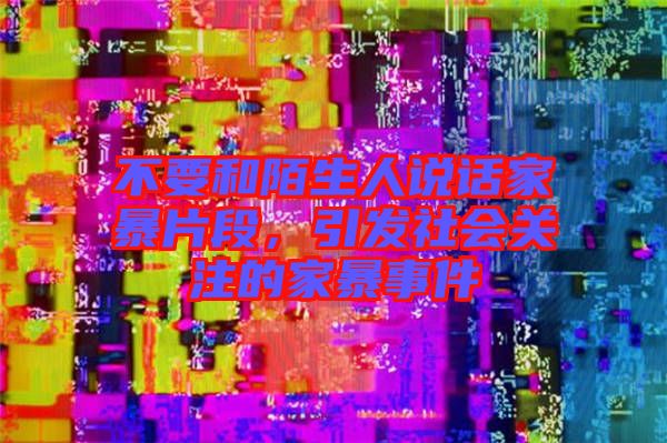 不要和陌生人說話家暴片段，引發(fā)社會(huì)關(guān)注的家暴事件