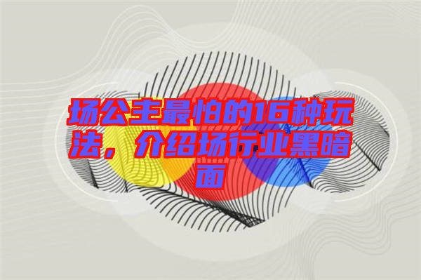 場(chǎng)公主最怕的16種玩法，介紹場(chǎng)行業(yè)黑暗面