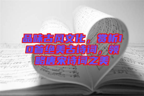 品味古風(fēng)文化，賞析10首絕美古詩詞，領(lǐng)略唐宋詩詞之美