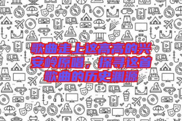 歌曲走上這高高的興安嶺原唱，探尋這首歌曲的歷史淵源