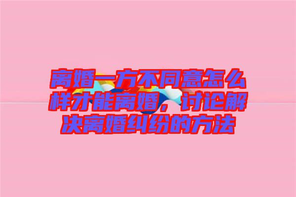 離婚一方不同意怎么樣才能離婚，討論解決離婚糾紛的方法