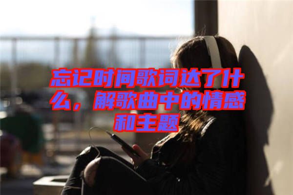 忘記時間歌詞達了什么，解歌曲中的情感和主題