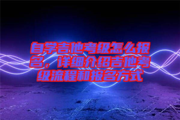 自學吉他考級怎么報名，詳細介紹吉他考級流程和報名方式