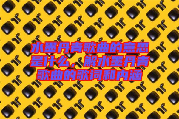 水墨丹青歌曲的意思是什么，解水墨丹青歌曲的歌詞和內(nèi)涵