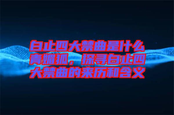 白止四大禁曲是什么青媚狐，探尋白止四大禁曲的來歷和含義