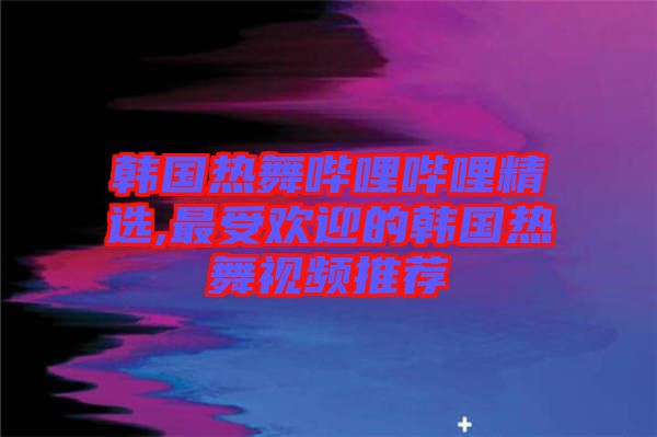 韓國熱舞嗶哩嗶哩精選,最受歡迎的韓國熱舞視頻推薦