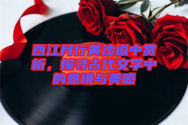 西江月行黃沙道中賞析，探尋古代文學(xué)中的意境與美感