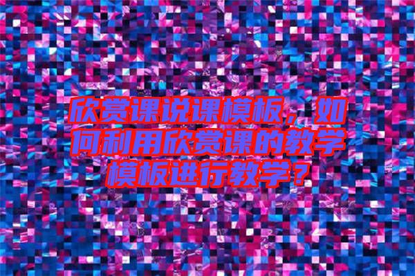 欣賞課說課模板，如何利用欣賞課的教學(xué)模板進(jìn)行教學(xué)？