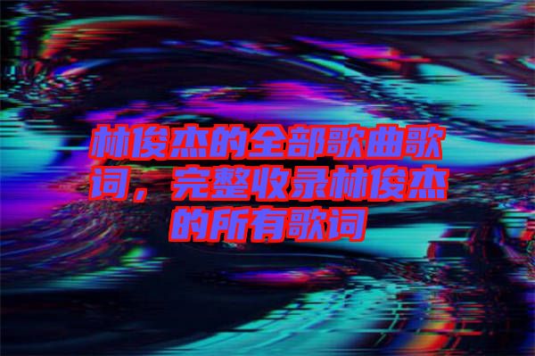 林俊杰的全部歌曲歌詞，完整收錄林俊杰的所有歌詞