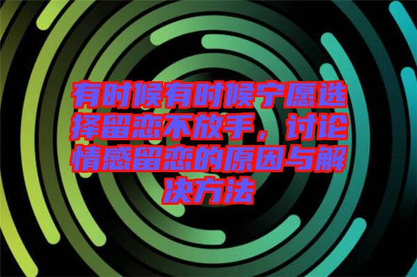 有時(shí)候有時(shí)候?qū)幵高x擇留戀不放手，討論情感留戀的原因與解決方法