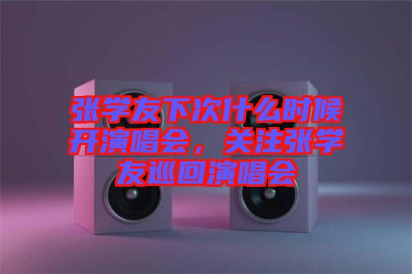 張學(xué)友下次什么時候開演唱會，關(guān)注張學(xué)友巡回演唱會