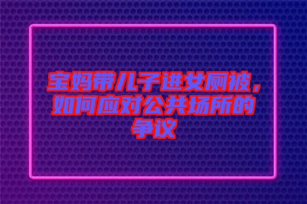 寶媽帶兒子進(jìn)女廁被，如何應(yīng)對公共場所的爭議