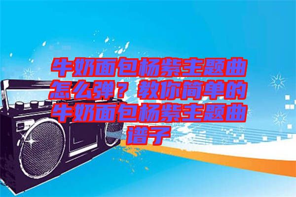 牛奶面包楊紫主題曲怎么彈？教你簡單的牛奶面包楊紫主題曲譜子