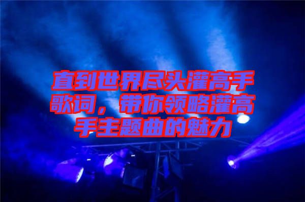 直到世界盡頭灌高手歌詞，帶你領(lǐng)略灌高手主題曲的魅力