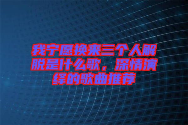 我寧愿換來(lái)三個(gè)人解脫是什么歌，深情演繹的歌曲推薦