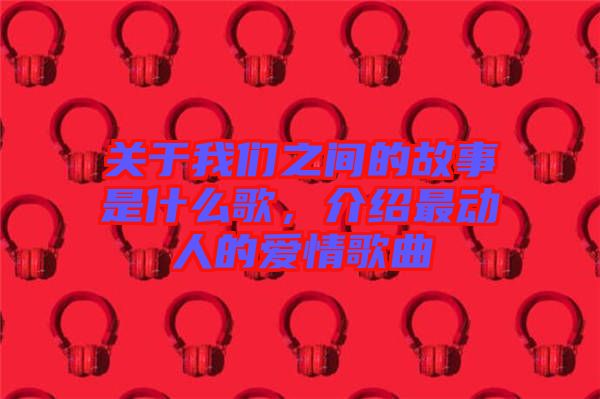 關(guān)于我們之間的故事是什么歌，介紹最動人的愛情歌曲