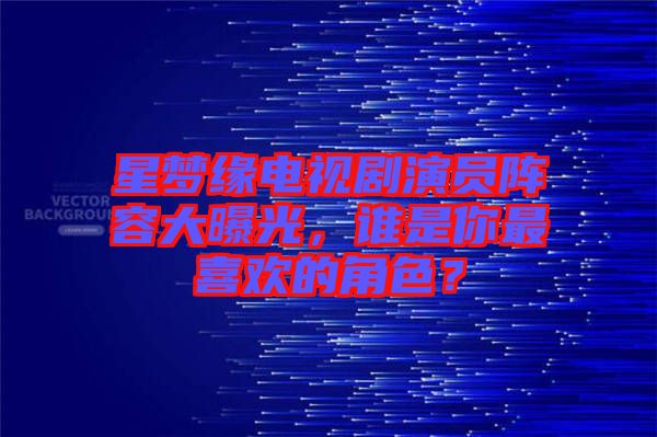 星夢緣電視劇演員陣容大曝光，誰是你最喜歡的角色？