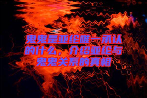 鬼鬼是亞綸唯一承認的什么，介紹亞綸與鬼鬼關系的真相