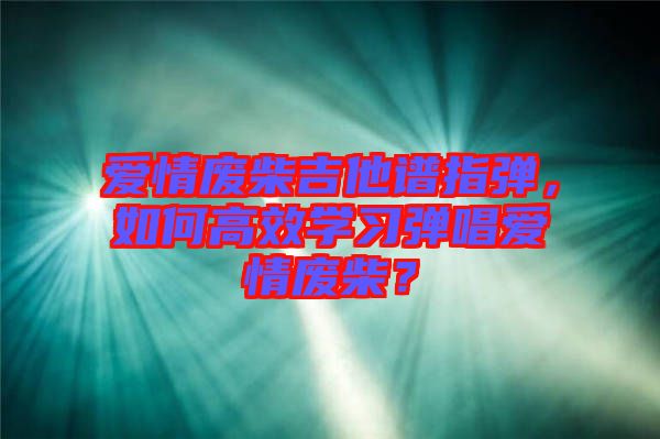 愛情廢柴吉他譜指彈，如何高效學(xué)習(xí)彈唱愛情廢柴？