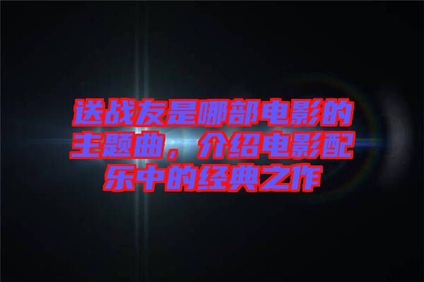 送戰(zhàn)友是哪部電影的主題曲，介紹電影配樂中的經(jīng)典之作