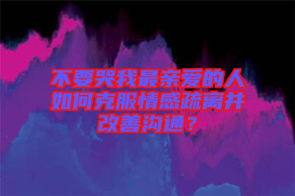 不要哭我最親愛的人如何克服情感疏離并改善溝通？