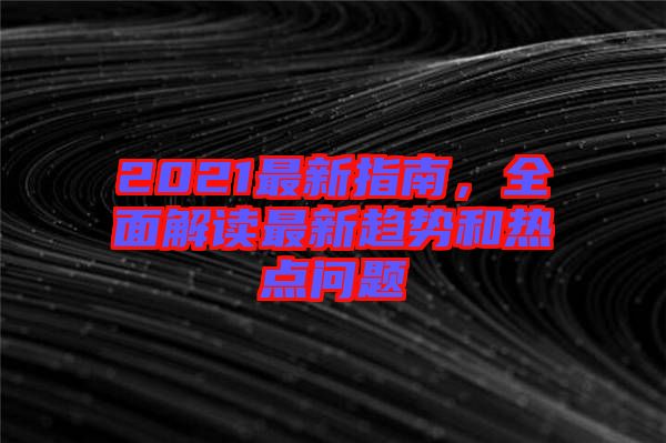 2021最新指南，全面解讀最新趨勢和熱點(diǎn)問題