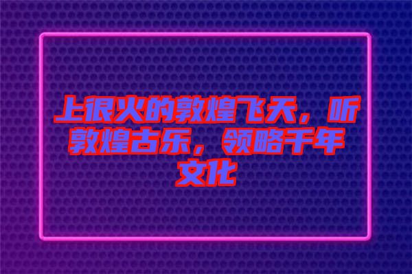 上很火的敦煌飛天，聽敦煌古樂，領(lǐng)略千年文化