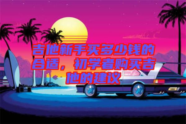 吉他新手買多少錢的合適，初學(xué)者購買吉他的建議