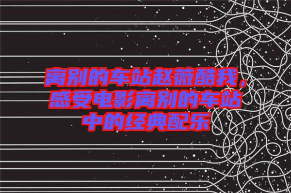 離別的車站趙薇酷我，感受電影離別的車站中的經(jīng)典配樂