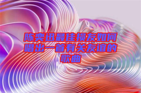 陳奕迅最佳損友如何唱出一首有關(guān)友誼的歌曲