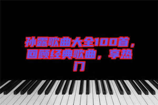 孫露歌曲大全100首，回顧經(jīng)典歌曲，享熱門