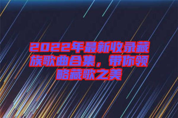 2022年最新收錄藏族歌曲合集，帶你領(lǐng)略藏歌之美