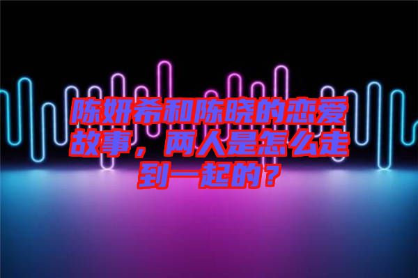 陳妍希和陳曉的戀愛故事，兩人是怎么走到一起的？