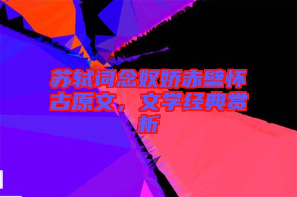 蘇軾詞念奴嬌赤壁懷古原文，文學經典賞析