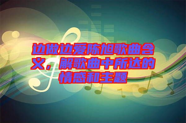 邊做邊愛(ài)陳旭歌曲含義，解歌曲中所達(dá)的情感和主題