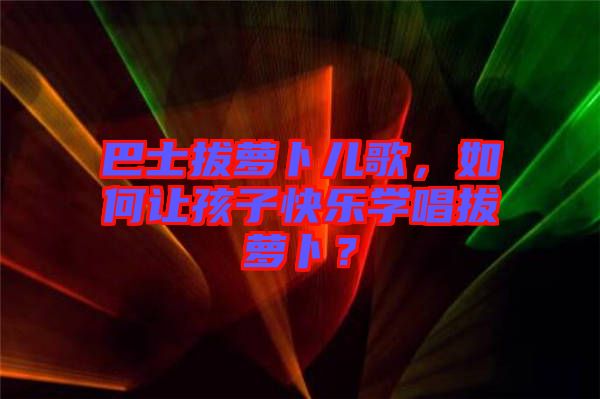 巴士拔蘿卜兒歌，如何讓孩子快樂學唱拔蘿卜？