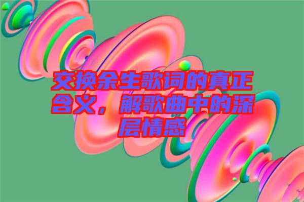 交換余生歌詞的真正含義，解歌曲中的深層情感