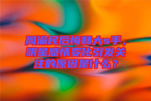 周渝民后悔和大s手，明星感情變化引發(fā)關注的原因是什么？