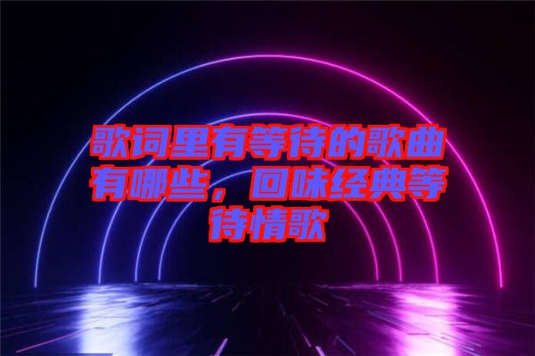 歌詞里有等待的歌曲有哪些，回味經(jīng)典等待情歌