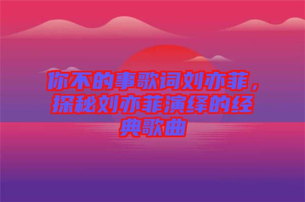 你不的事歌詞劉亦菲，探秘劉亦菲演繹的經(jīng)典歌曲