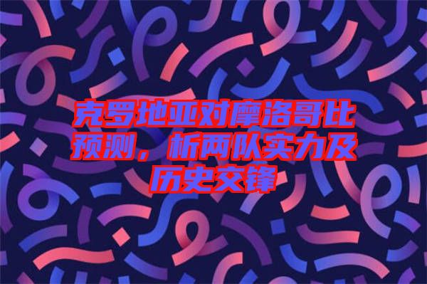 克羅地亞對摩洛哥比預測，析兩隊實力及歷史交鋒