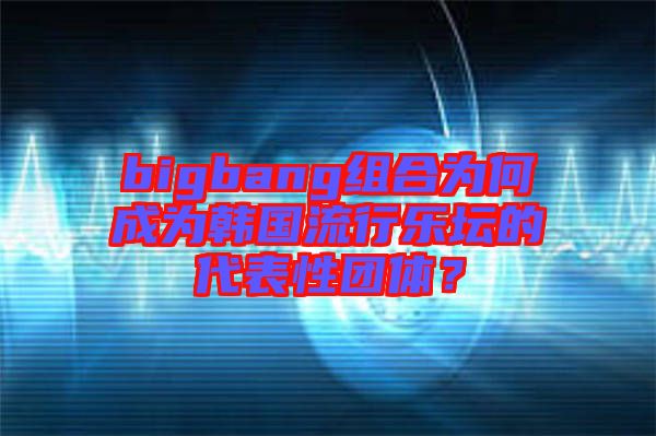 bigbang組合為何成為韓國流行樂壇的代表性團(tuán)體？