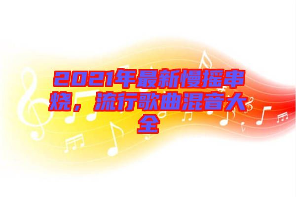 2021年最新慢搖串燒，流行歌曲混音大全