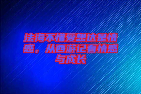 法海不懂愛想達是情感，從西游記看情感與成長